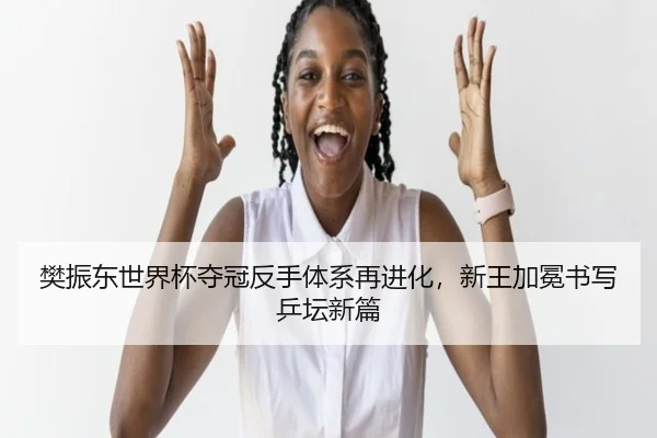樊振东世界杯夺冠反手体系再进化，新王加冕书写乒坛新篇